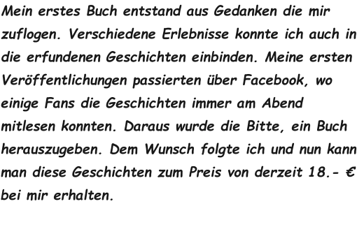 Mein erstes Buch entstand aus Gedanken die mir zuflogen. Verschiedene Erlebnisse konnte ich auch in die erfundenen Geschichten einbinden. Meine ersten Veröffentlichungen passierten über Facebook, wo einige Fans die Geschichten immer am Abend mitlesen konnten. Daraus wurde die Bitte, ein Buch herauszugeben. Dem Wunsch folgte ich und nun kann man diese Geschichten zum Preis von derzeit 18.- € bei mir erhalten.